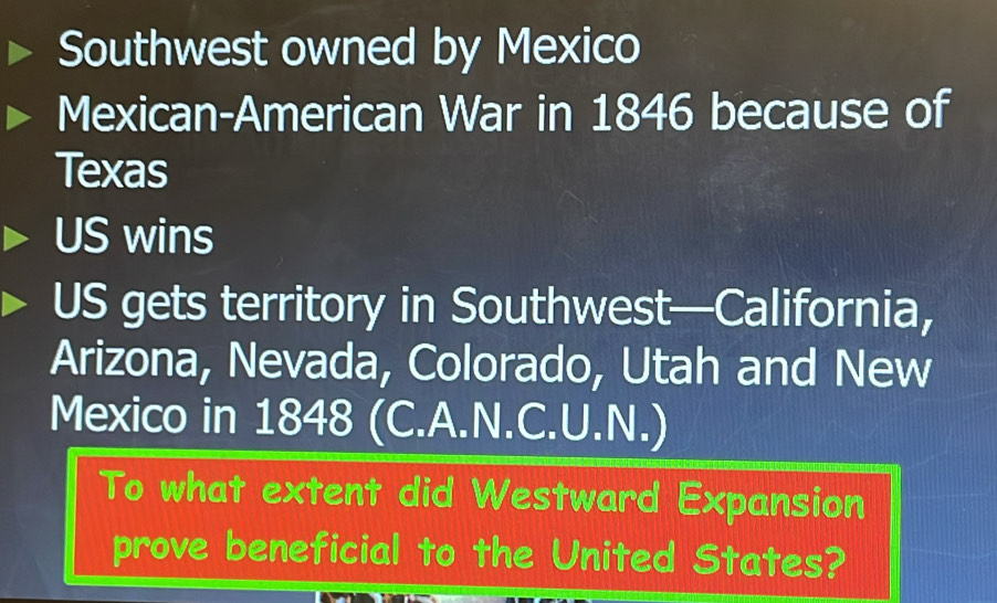 Southwest owned by Mexico 
Mexican-American War in 1846 because of 
Texas 
US wins 
US gets territory in Southwest—California, 
Arizona, Nevada, Colorado, Utah and New 
Mexico in 1848 (C.A.N.C.U.N.) 
To what extent did Westward Expansion 
prove beneficial to the United States?