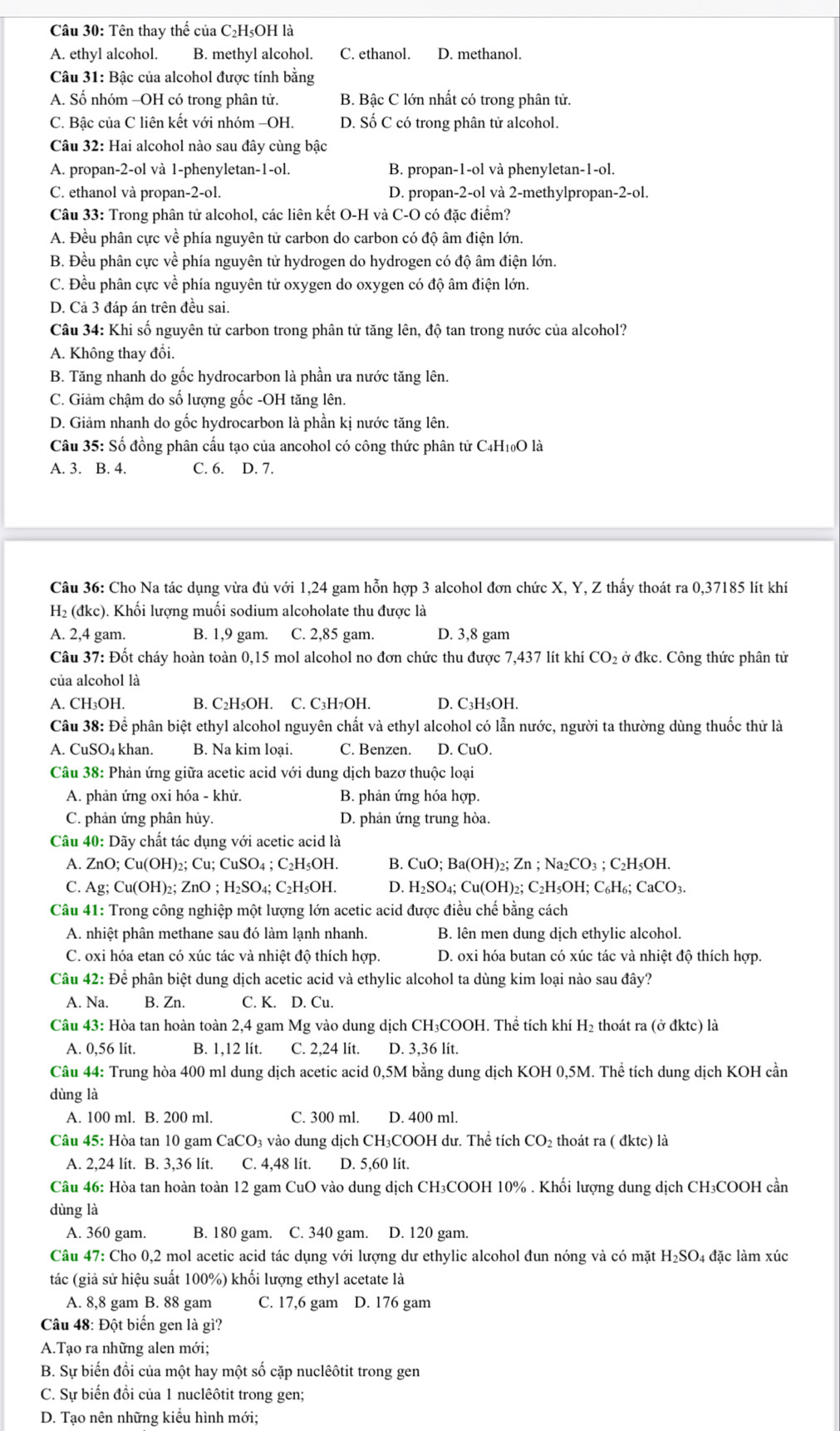 Tên thay thế của C₂H₅OH là
A. ethyl alcohol. B. methyl alcohol. C. ethanol. D. methanol.
Câu 31: Bậc của alcohol được tính bằng
A. Số nhóm -OH có trong phân tử. B. Bậc C lớn nhất có trong phân tử.
C. Bậc của C liên kết với nhóm −OH. D. Số C có trong phân tử alcohol.
Câu 32: Hai alcohol nào sau đây cùng bậc
A. propan-2-ol và 1-phenyletan-1-ol. B. propan-1-ol và phenyletan-1-ol.
C. ethanol và propan-2-ol. D. propan-2-ol và 2-methylpropan-2-ol.
Câu 33: Trong phân tử alcohol, các liên kết O-H và C-O có đặc điểm?
A. Đều phân cực về phía nguyên tử carbon do carbon có độ âm điện lớn.
B. Đều phân cực về phía nguyên tử hydrogen do hydrogen có độ âm điện lớn.
C. Đều phân cực về phía nguyên tử oxygen do oxygen có độ âm điện lớn.
D. Cả 3 đáp án trên đều sai.
Câu 34: Khi số nguyên tử carbon trong phân tử tăng lên, độ tan trong nước của alcohol?
A. Không thay đổi.
B. Tăng nhanh do gốc hydrocarbon là phần ưa nước tăng lên.
C. Giảm chậm do số lượng gốc -OH tăng lên.
D. Giảm nhanh do gốc hydrocarbon là phần kị nước tăng lên.
Câu 35: Số đồng phân cấu tạo của ancohol có công thức phân tử C4H₁0O là
A. 3. B. 4. C. 6. D. 7.
Câu 36: Cho Na tác dụng vừa đủ với 1,24 gam hỗn hợp 3 alcohol đơn chức X, Y, Z thấy thoát ra 0,37185 lít khí
H₂ (đkc). Khối lượng muối sodium alcoholate thu được là
A. 2,4 gam. B. 1,9 gam. C. 2,85 gam. D. 3,8 gam
Câu 37: Đốt cháy hoàn toàn 0,15 mol alcohol no đơn chức thu được 7,437 lít khí CO₂ ở đkc. Công thức phân tử
của alcohol là
A. CH₃OH. B. C₂H₅OH. C. C₃H7OH. D. C₃H₅OH.
Câu 38: Để phân biệt ethyl alcohol nguyên chất và ethyl alcohol có lẫn nước, người ta thường dùng thuốc thử là
A. CuSO4 khan. B. Na kim loại. C. Benzen. D. CuO.
Câu 38: Phản ứng giữa acetic acid với dung dịch bazơ thuộc loại
A. phản ứng oxi hóa - khử. B. phản ứng hóa hợp.
C. phản ứng phân hủy. D. phản ứng trung hòa.
Câu 40: Dãy chất tác dụng với acetic acid là
A. ZnO; Cu(OH)₂; Cu; CuSO₄ ; C₂H₅OH. B. CuO; Ba(OH)₂; Zn ; Na₂CO₃ ; C₂H₅OH.
C. Ag; Cu(OH)₂; ZnO ; H₂SO₄; C₂H₅OH. D. H₂SO₄; Cu(OH)2; C₂H₅OH; C₆H₆; CaCO₃.
Câu 41: Trong công nghiệp một lượng lớn acetic acid được điều chế bằng cách
A. nhiệt phân methane sau đó làm lạnh nhanh. B. lên men dung dịch ethylic alcohol.
C. oxi hóa etan có xúc tác và nhiệt độ thích hợp. D. oxi hóa butan có xúc tác và nhiệt độ thích hợp.
Câu 42: Để phân biệt dung dịch acetic acid và ethylic alcohol ta dùng kim loại nào sau đây?
A. Na. B. Zn. C. K. D. Cu.
Câu 43: Hòa tan hoàn toàn 2,4 gam Mg vào dung dịch CH₃COOH. Thể tích khí H₂ thoát ra (ở đktc) là
A. 0,56 lit. B. 1,12 lít. C. 2,24 lít. D. 3,36 lit.
Câu 44: Trung hòa 400 ml dung dịch acetic acid 0,5M bằng dung dịch KOH 0,5M. Thể tích dung dịch KOH cần
dùng là
A. 100 ml. B. 200 ml. C. 300 ml. D. 400 ml.
Câu 45: Hòa tan 10 gam CaCO₃ vào dung dịch CH₃COOH dư. Thể tích CO₂ thoát ra ( đktc) là
A. 2,24 lít. B. 3,36 lít. C. 4,48 lít. D. 5,60 lít
Câu 46: Hòa tan hoàn toàn 12 gam CuO vào dung dịch CH₃COOH 10% . Khối lượng dung dịch CH₃COOH cần
dùng là
A. 360 gam. B. 180 gam. C. 340 gam. D. 120 gam.
Câu 47: Cho 0,2 mol acetic acid tác dụng với lượng dư ethylic alcohol đun nóng và có mặt H₂SO₄ đặc làm xúc
tác (giả sử hiệu suất 100%) khối lượng ethyl acetate là
A. 8,8 gam B. 88 gam C. 17,6 gam D. 176 gam
Câu 48: Đột biển gen là gì?
A.Tạo ra những alen mới;
B. Sự biến đổi của một hay một số cặp nuclêôtit trong gen
C. Sự biến đồi của 1 nuclêôtit trong gen;
D. Tạo nên những kiểu hình mới;