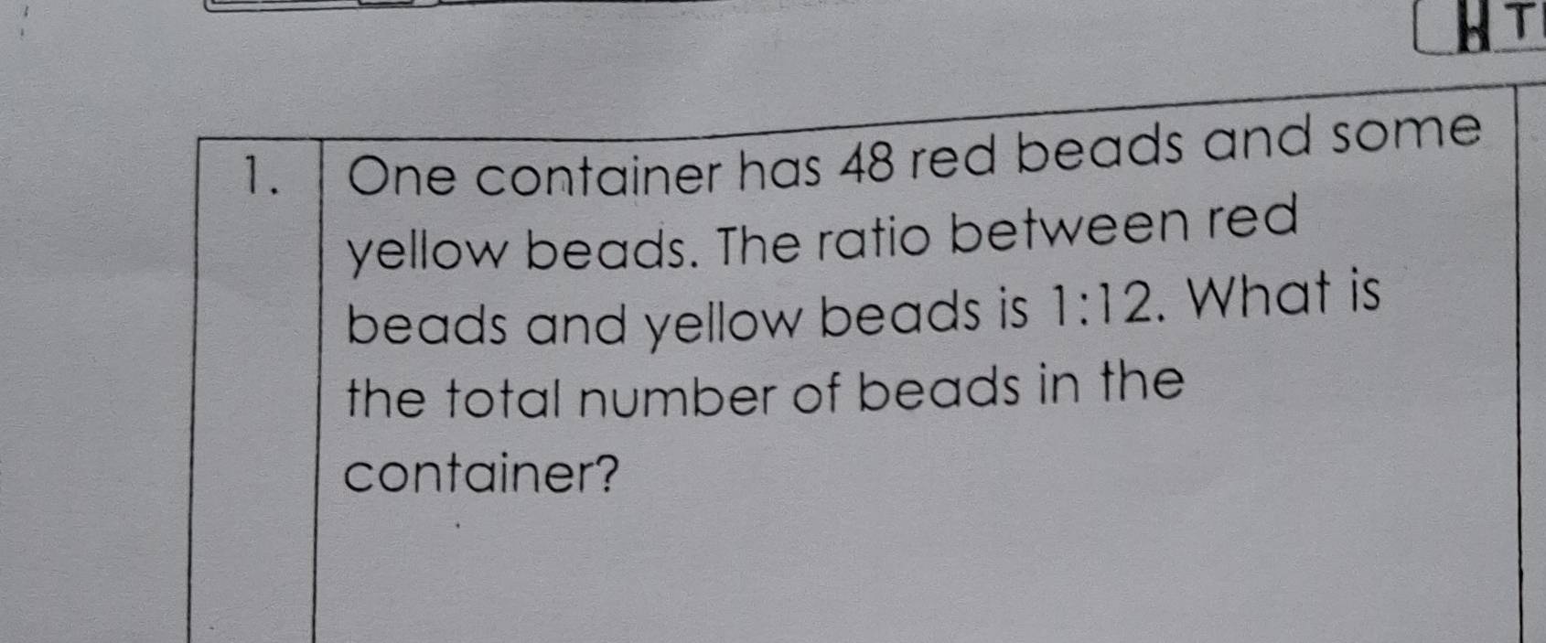 HT 
1. | One container has 48 red beads and some 
yellow beads. The ratio between red 
beads and yellow beads is 1:12. What is 
the total number of beads in the 
container?