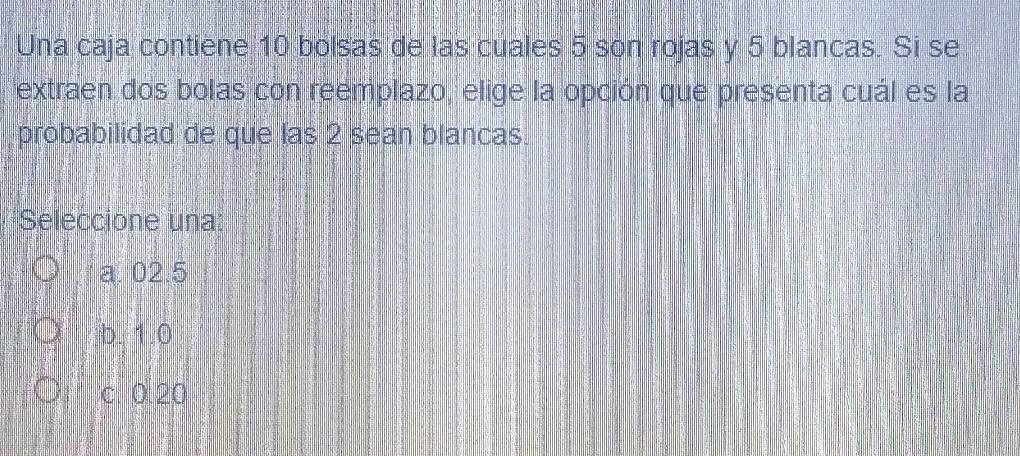 Una caja contiene 10 bolsas de las cuales 5 son rojas y 5 blancas. Si se
extraen dos bolas con reemplazo, elige la opción que presenta cuál es la
probabilidad de que las 2 sean blancas.
Seleccione una:
a. 02.5
b. 1.0
c. 0.20