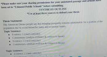 Please make sure your sharing permissions for your annotated passage and articles have
been set to “Edmond Public Schools” before submitting.
SYNTHESIS OUTLINE
*Use at least three pources to defend your thesis
Thesis Statement:
The American Dream people say that bringing prosperity remains unattainable for a portion of the
population due to social hierarchy status and ecomomic issues.
Topic Sentence:
Evidence 1 (cied correcily).
Commemary (analyze evidence & connect to thesis)
Evidence 2 (cwed correcty)
Commesary (analyze evidence & connect to thesis):
Topic Sentence: Evidence 1 (cited conrectly):