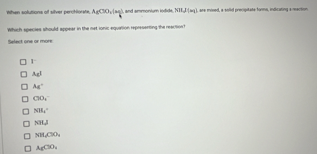 When solutions of silver perchlorate, AgClO_4(aq) , and ammonium iodide, NH_4I(aq) , are mixed, a solid precipitate forms, indicating a reaction.
Which species should appear in the net ionic equation representing the reaction?
Select one or more:
I^-
AgI
Ag^+
ClO_4^(-
NH_4^+
NH_4)I
NH_4ClO_4
AgClO_4