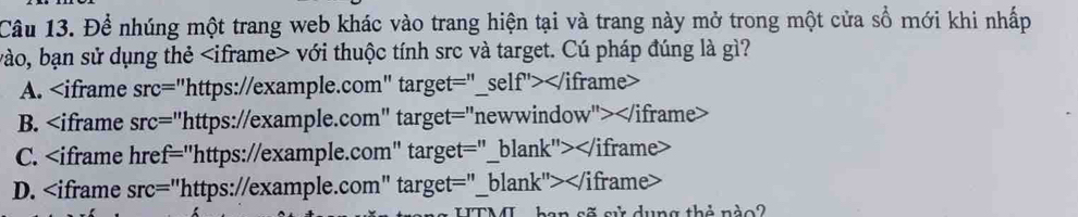 Để nhúng một trang web khác vào trang hiện tại và trang này mở trong một cửa sổ mới khi nhấp
vào, bạn sử dụng thẻ với thuộc tính src và target. Cú pháp đúng là gì?
A.
B.
C. "https://example.com" target="_blank">
D. "https://example.com" target="_blank">
an sã sử dụng thẻ nào2