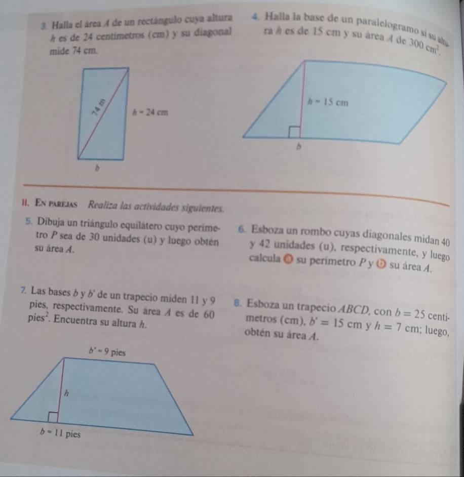 Halla el área A de un rectángulo cuya altura 4. Halla la base de un paralelogramo sí su alta
h es de 24 centimetros (cm) y su diagonal ra à es de 15 cm y su área 4 de 300cm^2.
mide 74 cm.
I. En pre1s Realiza las actividades siguientes.
5. Dibuja un triángulo equilátero cuyo perime- 6. Esboza un rombo cuyas diagonales midan 40
tro P sea de 30 unidades (u) y luego obtén y 42 unidades (u), respectivamente, y luego
su área A. calcula ● su perimetro P y ǔ su área A.
7. Las bases b y b' de un trapecio miden 11 y 9 8. Esboza un trapecio ABCD, con b=25 centi-
pies, respectivamente. Su área 4 es de 60 metros (cm), b'=15cm y h=7cm; luego,
pies². Encuentra su altura h. obtén su área A.