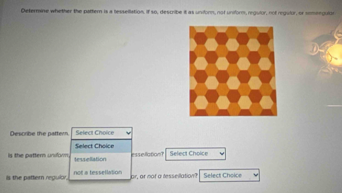 Determine whether the pattern is a tessellation. If so, describe it as uniform, not uniform, regulor, not regulor, or semiregulor 
Describe the pattern. Select Choice 
Select Choice 
essellation? 
is the pattern uniform. tessellation Select Choice 
Is the pattern regulor, not a tessellation 
or, or not a tessellation? Select Choice