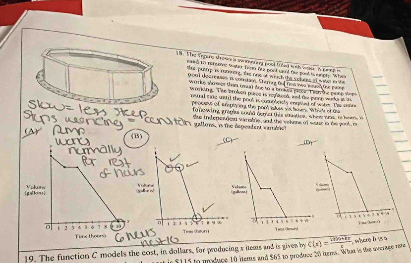 The figure shows a swimming pool filled with water. A pump is
used to remove water from the pool until the pool is empty. When
the pump is running, the rate at which the volume of water in the
pool decreases is constant. During the first two hours, the pump
works slower than usual due to a broken piece. Then the pump stops
working. The broken piece is replaced, and the pump works at its
usual rate until the pool is completely emptied of water. The entire
process of emptying the pool takes six hours. Which of the
following graphs could depict this situation, where time, in hours, is
the independent variable, and the volume of water in the pool, in
gallons, is the dependent variable?
ay
(B) (C) 
lume
adons)
1 6 7 8 9 19
2 3 o 
Kume (hours)
19. The function C models the cost, in dollars, for producing x items and is given by C(x)= (1000+bx)/x  , where b is a
in $115 to produce 10 items and $65 to produce 20 items. What is the average rate