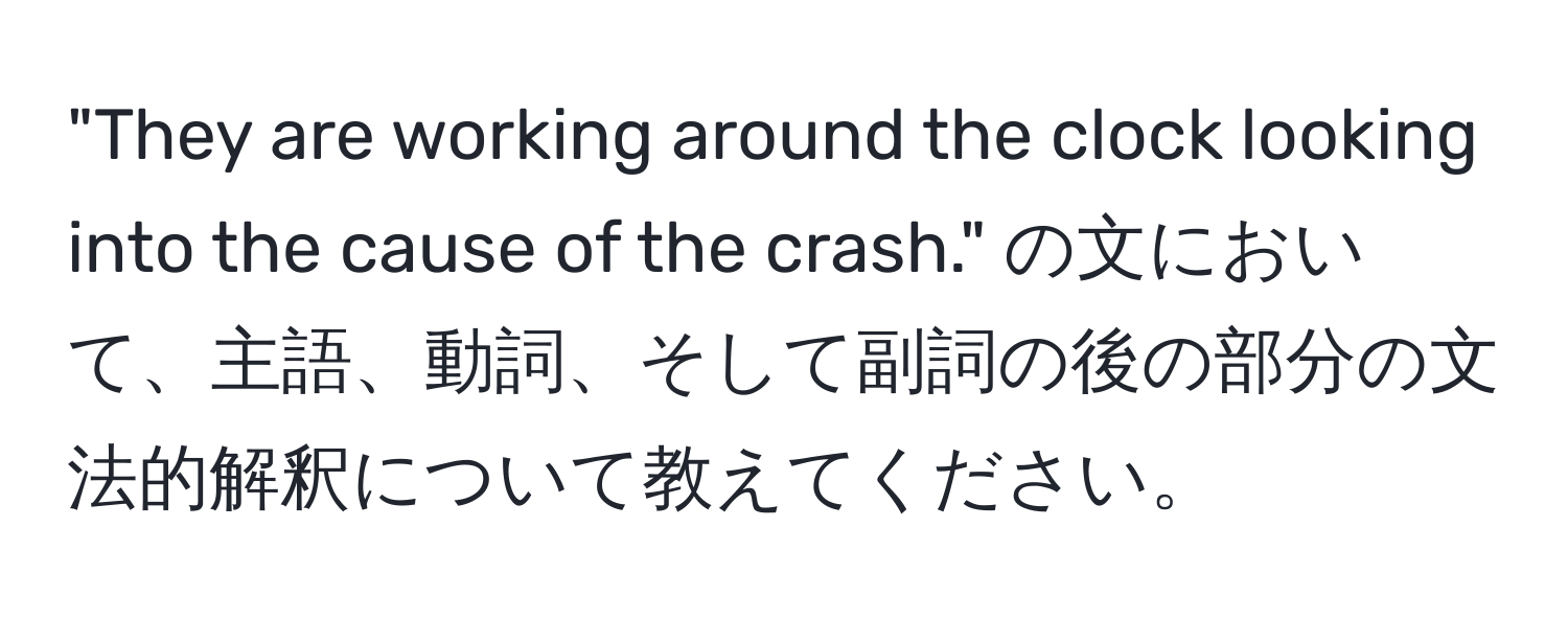 "They are working around the clock looking into the cause of the crash." の文において、主語、動詞、そして副詞の後の部分の文法的解釈について教えてください。