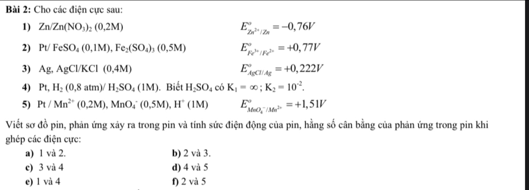 Cho các điện cực sau: 
1) Zn/Zn(NO_3)_2(0,2M)
E_Zn^(2+)/Zn°=-0,76V
2) Pt/FeSO_4(0,1M), Fe_2(SO_4)_3(0,5M) E_Fe^(3+)/Fe^(2+)°=+0,77V
3) Ag, AgCl/KCl(0,4M) E_(AgCl/Ag)^o=+0,222V
4) Pt, H_2(0,8atm)/H_2SO_4(1M). Biết H_2SO_4 cdot O K_1=∈fty; K_2=10^(-2). 
5) Pt/Mn^(2+)(0,2M), MnO_4^(-(0,5M), H^+)(1M) E_(MnO_4)^-/Mn^(2+)°=+1,51V
Viết sơ đồ pin, phản ứng xảy ra trong pin và tính sức điện động của pin, hằng số cân bằng của phản ứng trong pin khi 
ghép các điện cực: 
a) 1 và 2. b) 2 và 3. 
c) 3 và 4 d) 4 và 5
e) 1 và 4 f) 2 và 5