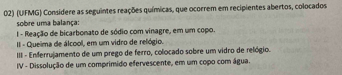 (UFMG) Considere as seguintes reações químicas, que ocorrem em recipientes abertos, colocados 
sobre uma balança: 
I - Reação de bicarbonato de sódio com vinagre, em um copo. 
II - Queima de álcool, em um vidro de relógio. 
II - Enferrujamento de um prego de ferro, colocado sobre um vidro de relógio. 
IV - Dissolução de um comprimido efervescente, em um copo com água.