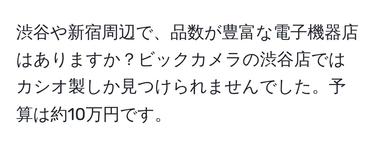 渋谷や新宿周辺で、品数が豊富な電子機器店はありますか？ビックカメラの渋谷店ではカシオ製しか見つけられませんでした。予算は約10万円です。