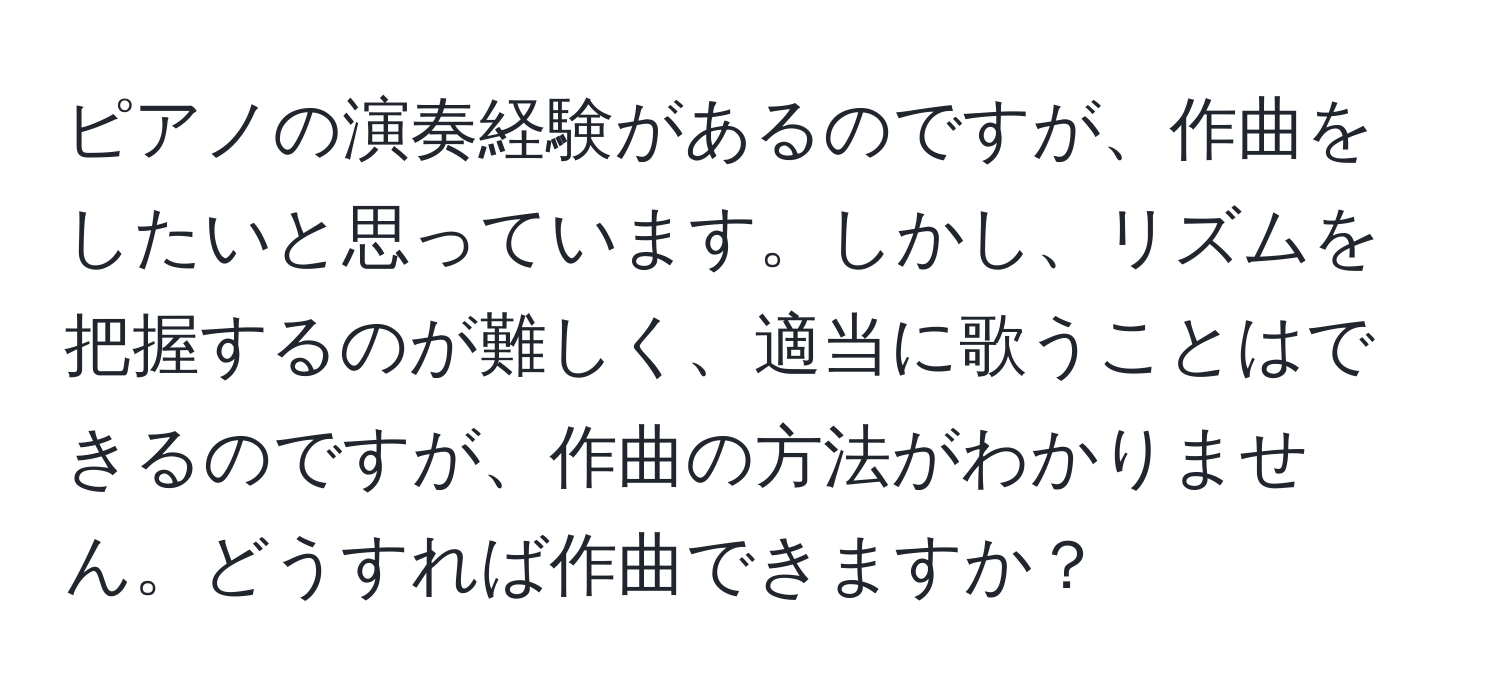 ピアノの演奏経験があるのですが、作曲をしたいと思っています。しかし、リズムを把握するのが難しく、適当に歌うことはできるのですが、作曲の方法がわかりません。どうすれば作曲できますか？