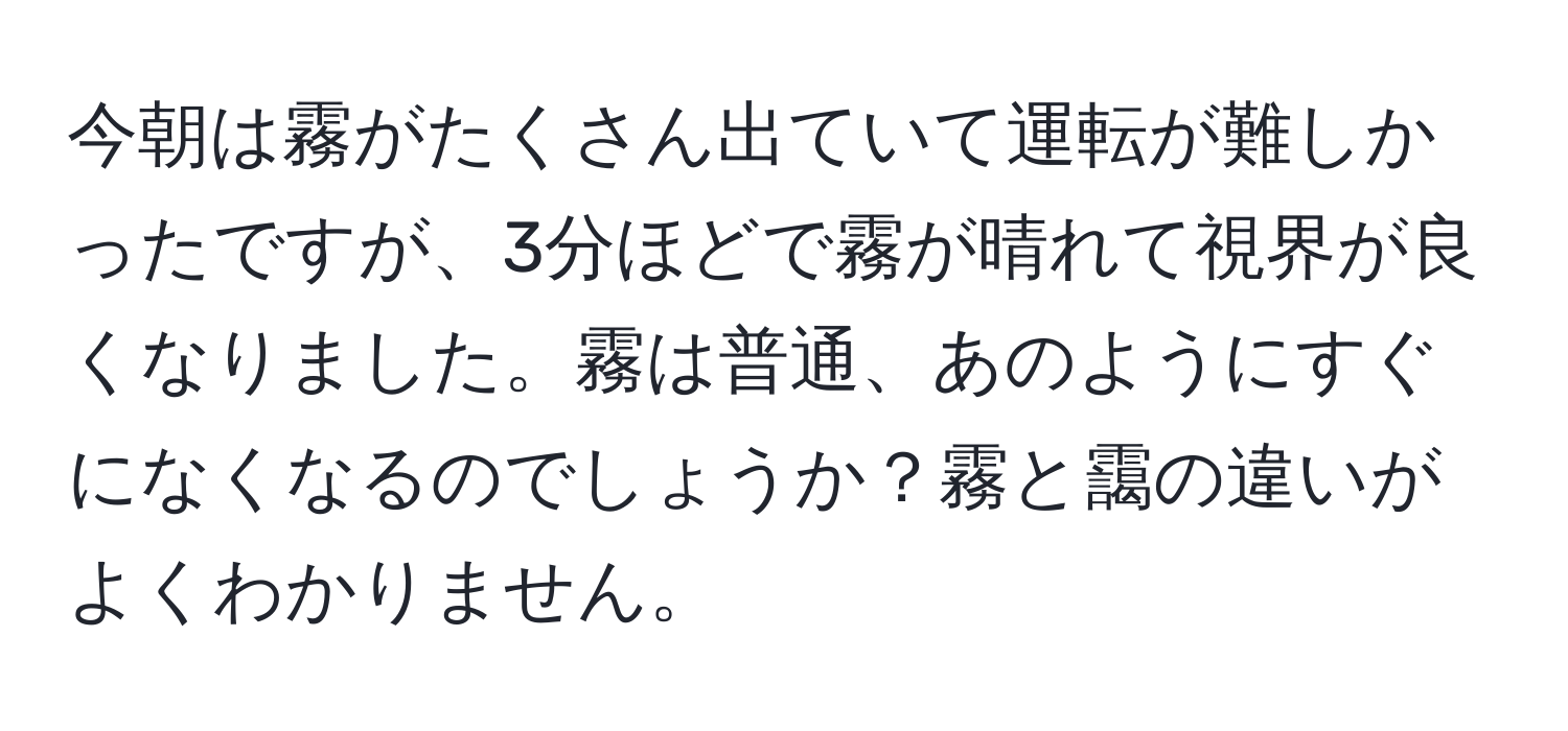 今朝は霧がたくさん出ていて運転が難しかったですが、3分ほどで霧が晴れて視界が良くなりました。霧は普通、あのようにすぐになくなるのでしょうか？霧と靄の違いがよくわかりません。