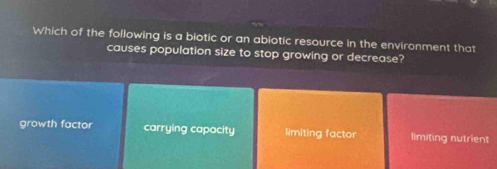 Which of the following is a biotic or an abiotic resource in the environment that
causes population size to stop growing or decrease?
growth factor carrying capacity limiting factor limiting nutrient