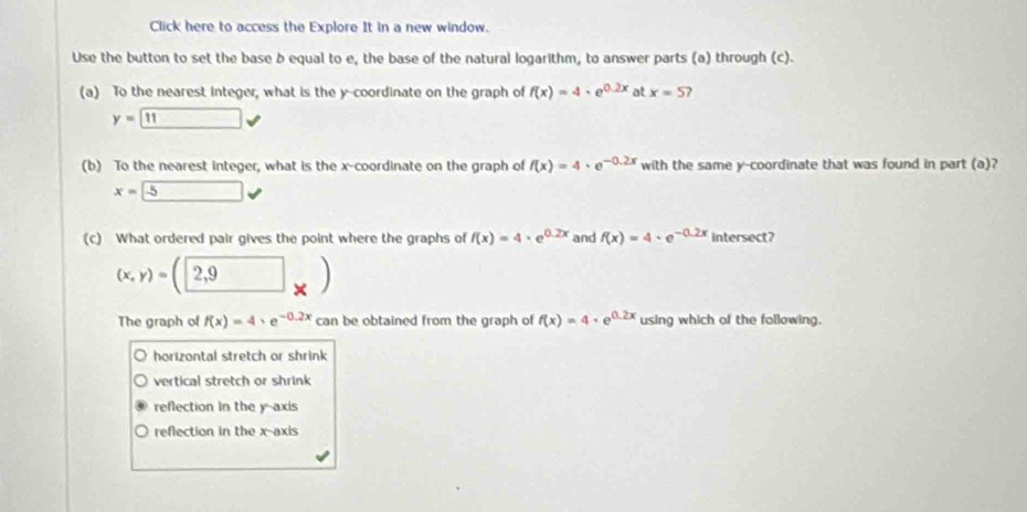 Click here to access the Explore It in a new window.
Use the button to set the base b equal to e, the base of the natural logarithm, to answer parts (a) through (c).
(a) To the nearest integer, what is the y-coordinate on the graph of f(x)=4· e^(0.2x) at x=5 ,
y=□ surd 
(b) To the nearest integer, what is the x-coordinate on the graph of f(x)=4· e^(-0.2x) with the same y-coordinate that was found in part (a)?
x=-5
(c) What ordered pair gives the point where the graphs of f(x)=4· e^(0.2x) and f(x)=4· e^(-0.2x) intersect?
(x,y)=(2,9)
The graph of f(x)=4· e^(-0.2x) can be obtained from the graph of f(x)=4· e^(0.2x) using which of the following.
horizontal stretch or shrink
vertical stretch or shrink
reflection in the y-axis
reflection in the x-axis