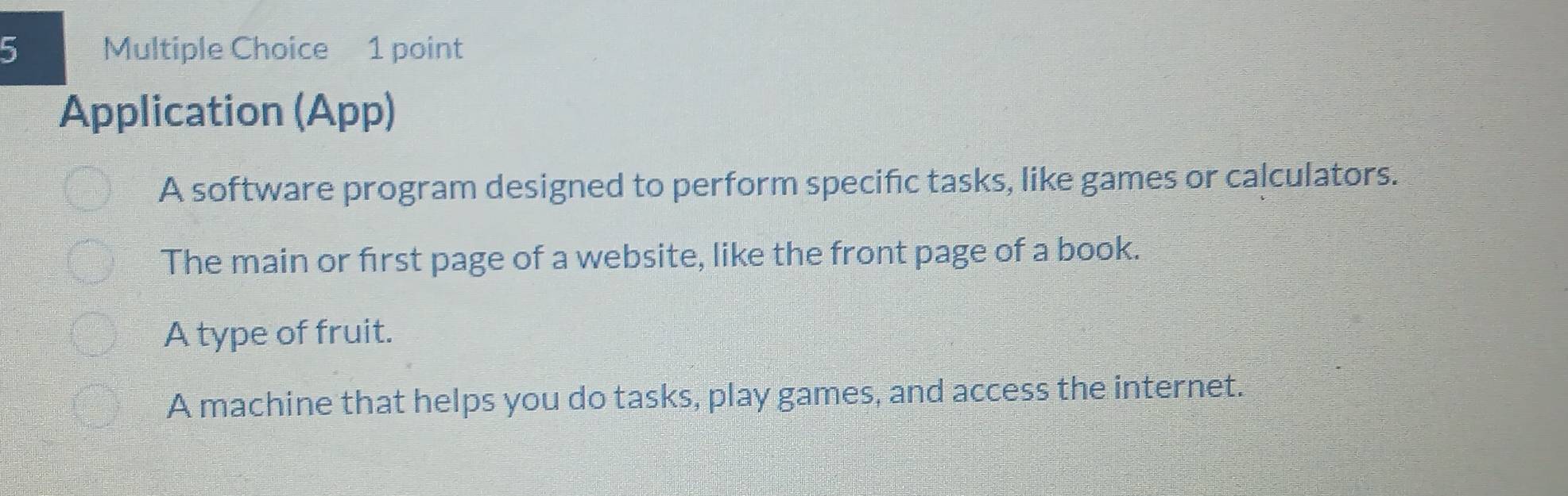 Application (App) 
A software program designed to perform specific tasks, like games or calculators. 
The main or first page of a website, like the front page of a book. 
A type of fruit. 
A machine that helps you do tasks, play games, and access the internet.