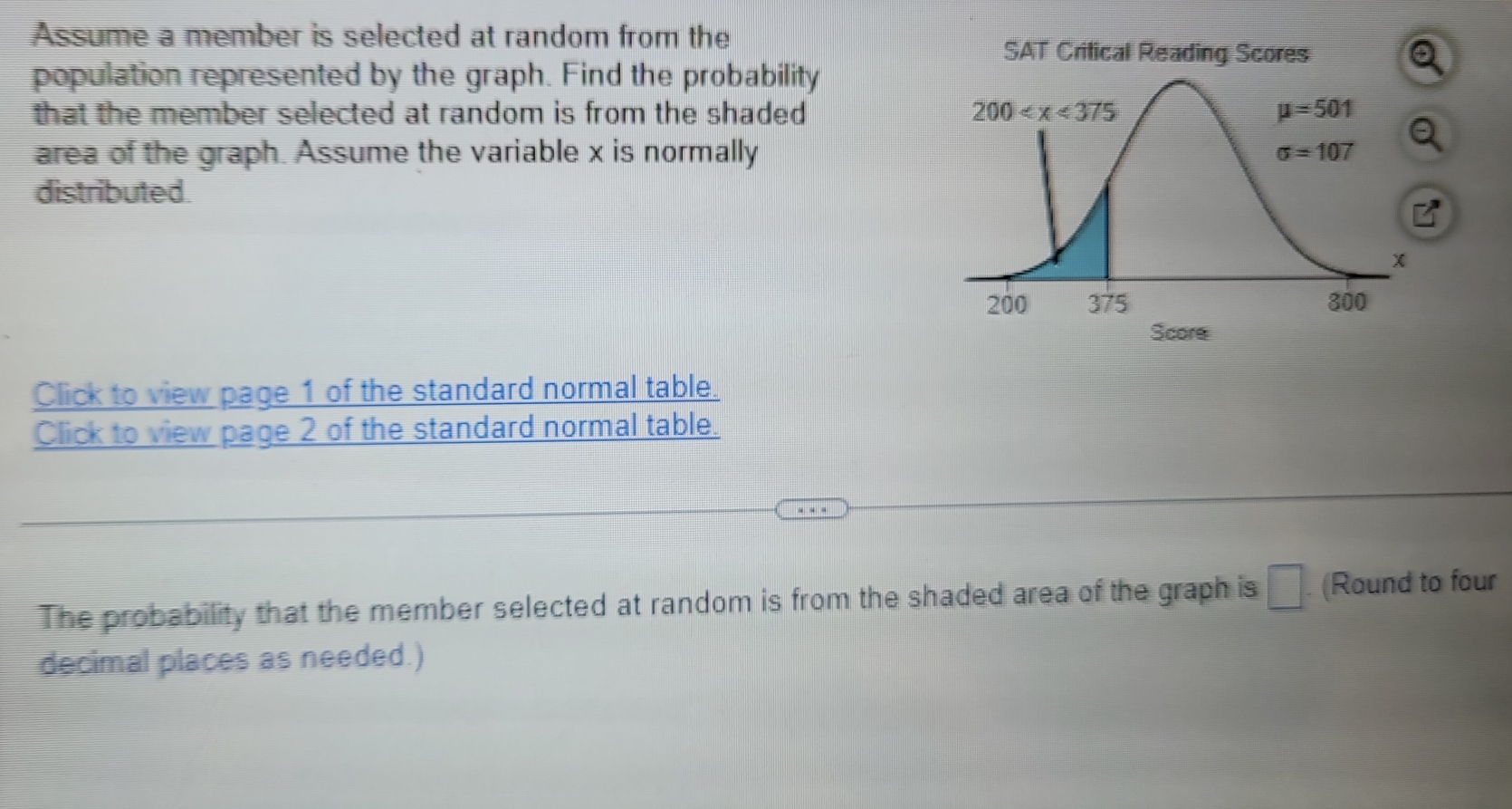 Assume a member is selected at random from the
SAT Critical Reading Scores
population represented by the graph. Find the probability
that the member selected at random is from the shaded 
area of the graph. Assume the variable x is normally
distributed.
Click to view page 1 of the standard normal table.
Click to view page 2 of the standard normal table.
The probability that the member selected at random is from the shaded area of the graph is □. (Round to four
decimal places as needed.)