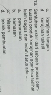 c. kerajinan tangan
d. kerajinan tekstil
13. Sentuhan akhir dari sebuah proses pem-
buatan produk kerajinan agar bisa terlihat
lebih bagus dan indah harus ada ....
a. pewarnaan
b. kemasan
c hiasan
d. teknik pembuatan