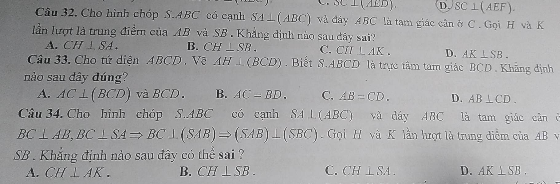 C. SC⊥ (AED). D. SC⊥ (AEF). 
Câu 32. Cho hình chóp S. ABC có cạnh SA⊥ (ABC) và đáy ABC là tam giác cân ở C . Gọi H và K
lần lượt là trung điểm của AB và SB. Khẳng định nào sau đây sai?
A. CH⊥ SA. B. CH⊥ SB.
C. CH⊥ AK. D. AK⊥ SB. 
Câu 33. Cho tứ diện ABCD. Vẽ AH⊥ (BCD). Biết S. ABCD là trực tâm tam giác BCD. Khẳng định
nào sau đây đúng?
A. AC⊥ (BCD) và BCD. B. AC=BD. C. AB=CD.
D. AB⊥ CD. 
Câu 34. Cho hình chóp S. ABC có cạnh SA⊥ (ABC) và đáy ABC là tam giác cân ở
BC⊥ AB, BC⊥ SARightarrow BC⊥ (SAB)Rightarrow (SAB)⊥ (SBC) Gọi H và K lần lượt là trung điểm của AB v
SB . Khẳng định nào sau đây có thể sai ?
A. CH⊥ AK. B. CH⊥ SB. C. CH⊥ SA. D. AK⊥ SB.