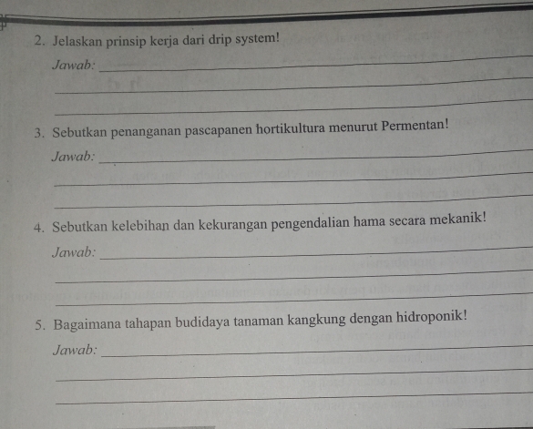 Jelaskan prinsip kerja dari drip system! 
_ 
Jawab: 
_ 
_ 
3. Sebutkan penanganan pascapanen hortikultura menurut Permentan! 
Jawab: 
_ 
_ 
_ 
4. Sebutkan kelebihan dan kekurangan pengendalian hama secara mekanik! 
Jawab: 
_ 
_ 
_ 
5. Bagaimana tahapan budidaya tanaman kangkung dengan hidroponik! 
Jawab: 
_ 
_ 
_