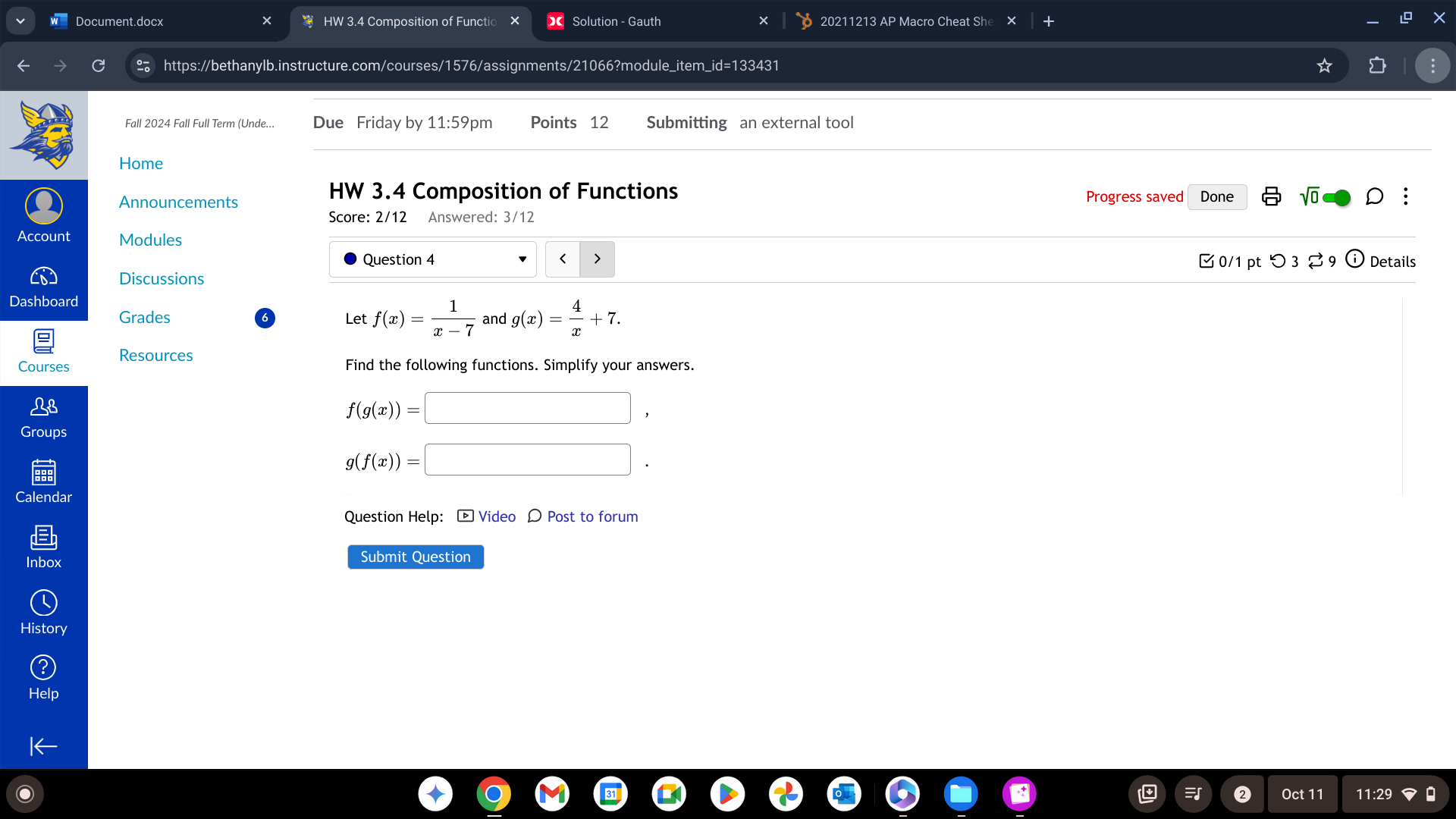 Document.docx HW 3.4 Composition of Functio Solution - Gauth 20211213 AP Macro Cheat She 
X 
https://bethanylb.instructure.com/courses/1576/assignments/21066?module_item_id=133431 
Fall 2024 Fall Full Term (Unde... Due Friday by 11:59pm Points 12 Submitting an external tool 
Home 
HW 3.4 Composition of Functions 
Announcements Progress saved Done sqrt(0) D ; 
Score: 2/12 Answered: 3/12 
Account Modules 
Question 4 < > Details 
0/1 pt つ 3 % 9 
Discussions 
Dashboard 
Grades Let f(x)= 1/x-7  and g(x)= 4/x +7. 
Resources 
Courses Find the following functions. Simplify your answers.
f(g(x))=□ , 
Groups
g(f(x))=□. 
Calendar 
Question Help: [ Video 〇 Post to forum 
Inbox Submit Question 
History 
Oct 11 11:29