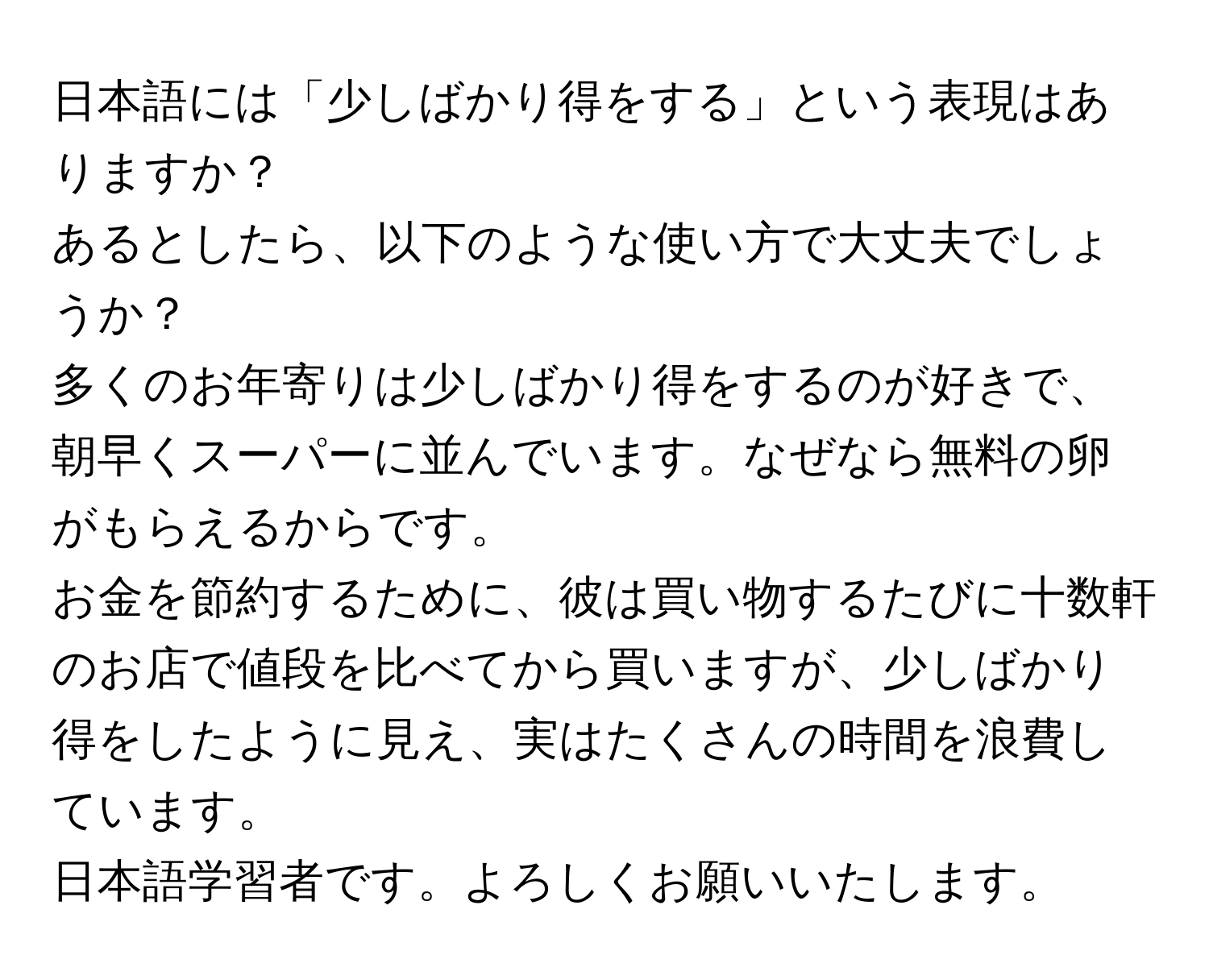 日本語には「少しばかり得をする」という表現はありますか？  
あるとしたら、以下のような使い方で大丈夫でしょうか？  

多くのお年寄りは少しばかり得をするのが好きで、朝早くスーパーに並んでいます。なぜなら無料の卵がもらえるからです。  
お金を節約するために、彼は買い物するたびに十数軒のお店で値段を比べてから買いますが、少しばかり得をしたように見え、実はたくさんの時間を浪費しています。  
日本語学習者です。よろしくお願いいたします。