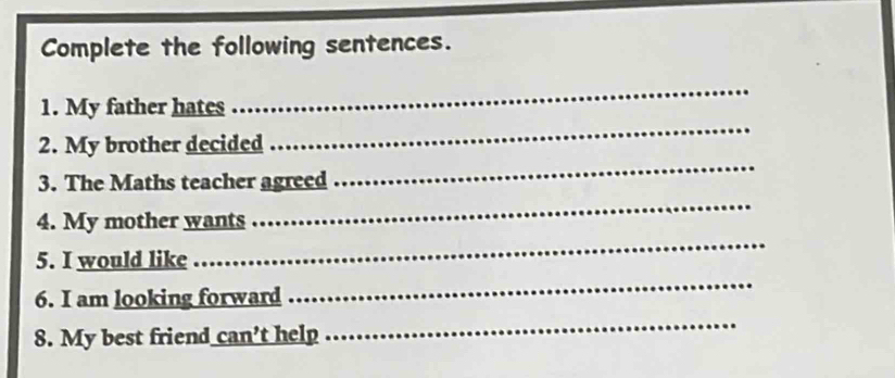 Complete the following sentences. 
_ 
_ 
1. My father hates 
2. My brother decided 
3. The Maths teacher agreed 
_ 
4. My mother wants 
_ 
5. I would like 
_ 
6. I am looking forward 
_ 
8. My best friend can't help 
_