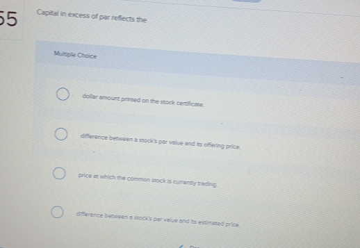 Capital in excess of par reflects the
Multiple Choice
dollar amount printed on the stock certificate.
difference between a stock's par value and its offering price.
price at which the common stock is currently trading.
difference between a stock's par value and its estimated price.