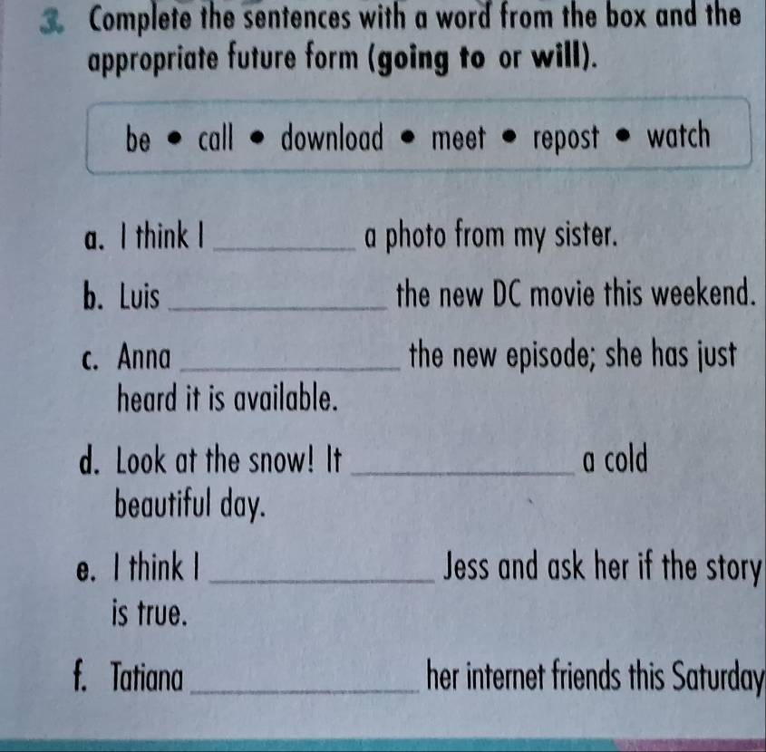 Complete the sentences with a word from the box and the 
appropriate future form (going to or will). 
be * call · download - meet - repost - watch 
a. I think I _a photo from my sister. 
b. Luis _the new DC movie this weekend. 
c. Anna _the new episode; she has just 
heard it is available. 
d. Look at the snow! It _a cold 
beautiful day. 
e. I think I _Jess and ask her if the story 
is true. 
f. Tatiana_ her internet friends this Saturday