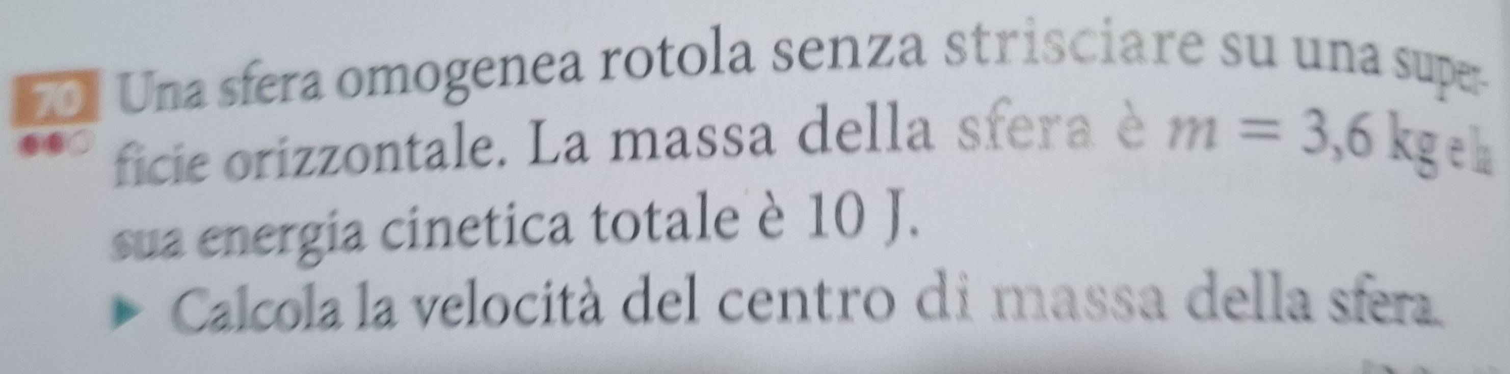 Una sfera omogenea rotola senza strisciare su una supe- 
ficie orizzontale. La massa della sfera è
m=3,6kg eh 
sua energia cinetica totale è 10 J. 
Calcola la velocità del centro di massa della sfera.