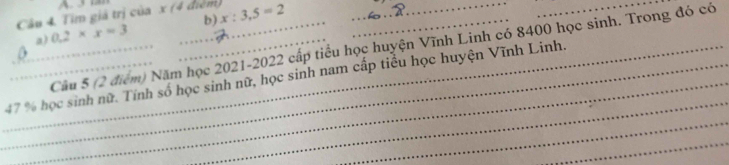 3a 
Câu 4, Tim giả trị của x (4 điểm) x:3,5=2 b)__ 
a) 0.2* x=3
Cầu 5 (2 điểm) Năm học 2021-2022 cấp tiểu học huyện Vĩnh Linh có 8400 học sinh. Trong đó có 
_ 
_ 
__ 47 % học sinh nữ. Tính số học sinh nữ, học sinh nam cấp tiểu học huyện Vĩnh Linh. 
_ 
_