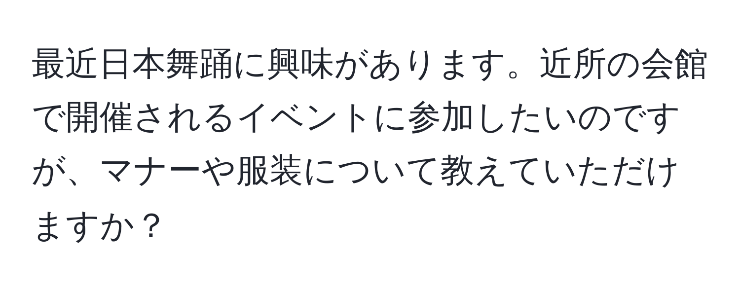 最近日本舞踊に興味があります。近所の会館で開催されるイベントに参加したいのですが、マナーや服装について教えていただけますか？