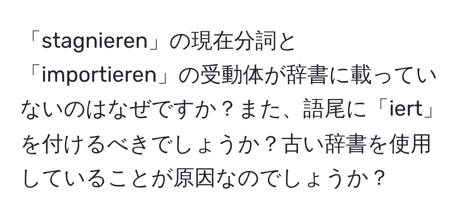 「stagnieren」の現在分詞と「importieren」の受動体が辞書に載っていないのはなぜですか？また、語尾に「iert」を付けるべきでしょうか？古い辞書を使用していることが原因なのでしょうか？