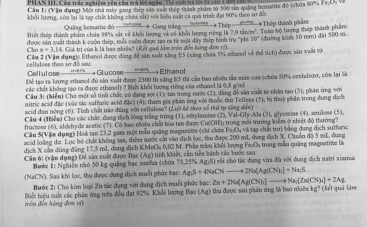 PHAN III. Câu trăc nghiệm yêu câu trả lời ngăn. Thí sinh trả lời tử cầu 1 đến cầuở.
Câu 1: (Vận dụng) Một nhà máy gang thép sản xuất thép thành phầm từ 500 tấn quặng hematite đỏ (chứa 80% Fe_2O_3 ve
khối lượng, còn lại là tạp chất không chứa sắt) với hiệu suất cả quá trình đạt 90% theo sơ đồ:
Quặng hematite đỏ luyệngang 、 Gang trắng luyện thép  Thp _ gi a công Thép thành phẩm
Biết thép thành phẩm chứa 98% sắt về khối lượng và có khối lượng riêng là 7,9tan /m^3. Toàn bộ lượng thép thành phẩm
được sản xuất thành k cuộn thép, mỗi cuộn được tạo ra từ một dây thép hình trụ “phi 10'' (đường kính 10 mm) dài 500 m.
Cho π =3,14 4. Giá trị của k là bao nhiêu? (Kết quả làm tròn đến hàng đơn vị).
Câu 2 (Vận dụng): Ethanol được dùng để sản xuất xăng E5 (xăng chứa 5% ethanol về thể tích) được sản xuất từ
cellulose theo sơ đồ sau:
Cellulose H=81% Glucose H=80% Ethanol
Để tạo ra lượng ethanol đủ sản xuất được 2300 lít xăng E5 thì cần bao nhiêu tấn mùn cưa (chứa 50% cenlulozơ, còn lại là
các chất không tạo ra được ethanol) ? Biết khối lượng riêng của ethanol là 0,8 g/ml
Câu 3: (hiểu) Cho một số tính chất: có dạng sợi (1); tan trong nước (2); dùng đề sản xuất tơ nhân tạo (3); phản ứng với
nitric acid đặc (xúc tác sulfuric acid đặc) (4); tham gia phản ứng với thuốc thử Tollens (5); bị thuỷ phân trong dung dịch
acid đun nóng (6). Tính chất nào đúng với cellulose? (Liệt kê theo số thứ tự tăng dần)
Câu 4 (Hiểu) Cho các chất: dung dịch lòng trắng trứng (1), ethylamine (2), Val-Gly-Ala (3), glycerine (4), amilose (5),
fructose (6), aldehyde acetic (7). Có bao nhiêu chất hòa tan được ở Cu(OH )2 trong môi trường kiềm ở nhiệt độ thường?
Câu 5(Vận dụng) Hoà tan 23,2 gam một mẫu quặng magnetitte (chỉ chứa Fe_3O_4 và tạp chất trơ) bằng dung dịch sulfuric
acid loãng dư. Lọc bỏ chất không tan, thêm nước cất vào dịch lọc, thu được 200 mL dung dịch X. Chuẩn độ 5 mL dung
dịch X cần dùng đúng 17,5 mL dung dịch KMnO₄ 0,02 M. Phần trăm khối lượng Fe_3O_4 trong mẫu quặng magnetitte là
Câu 6: (vận dụng) Để sản xuất được Bạc (Ag) tinh khiết, cần tiến hành các bước sau:
Bước 1: Nghiễn nhỏ 50 kg quặng bạc sunfua (chứa 73,25% Ag_2S) rồi cho tác dụng vừa đủ với dung dịch natri xianua
(NaCN). Sau khi lọc, thu được dung dịch muối phức bạc: Ag_2S+4NaCNto 2Na[Ag(CN)_2]+Na_2S.
Bước 2: Cho kim loại Zn tác dụng với dung dịch muối phức bạc: Zn+2Na[Ag(CN)_2]to Na_2[Zn(CN)_4]+2Ag.
Biết hiệu suất các phản ứng trên đều đạt 92%. Khối lượng Bạc (Ag) thu được sau phản ứng là bao nhiêu kg? (kết quả làm
tròn đến hàng đơn vị)
