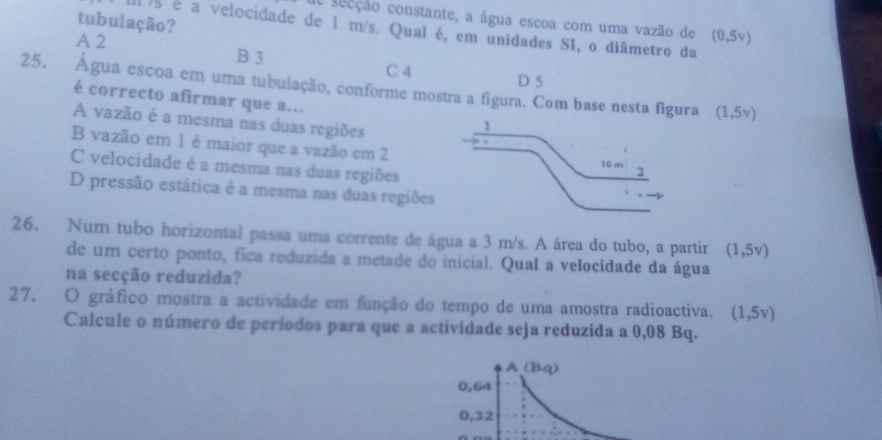 tubulação?
a seeção constante, a água escoa com uma vazão de (0,5v)
Il )s é a velocidade de 1 m/s. Qual é, em unidades SI, o diâmetro da
A 2 B 3
C 4 D 5
25. Água escoa em uma tubulação, conforme mostra a figura. Com base nesta figura (1,5v)
é correcto afirmar que a...
A vazão é a mesma nas duas regiões
B vazão em 1 é maior que a vazão em 2
C velocidade é a mesma nas duas regiões
D pressão estática é a mesma nas duas regiões
26. Num tubo horizontal passa uma corrente de água a 3 m/s. A área do tubo, a partir (1,5v)
de um certo ponto, fica reduzida a metade do inicial. Qual a velocidade da água
na secção reduzida?
27. O gráfico mostra a actividade em função do tempo de uma amostra radioactiva. (1,5v)
Calcule o número de períodos para que a actividade seja reduzida a 0,08 Bq.