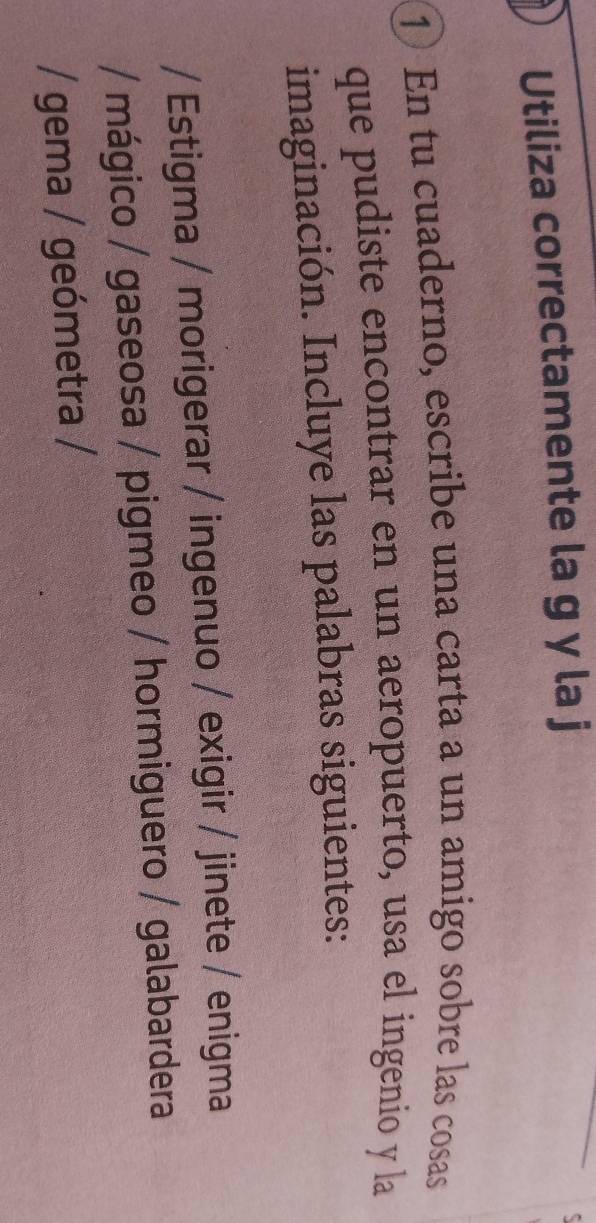 Utiliza correctamente la g y la j 
1 En tu cuaderno, escribe una carta a un amigo sobre las cosas 
que pudiste encontrar en un aeropuerto, usa el ingenio y la 
imaginación. Incluye las palabras siguientes: 
/ Estigma / morigerar / ingenuo / exigir / jinete / enigma 
/ mágico / gaseosa / pigmeo / hormiguero / galabardera 
/ gema / geómetra /