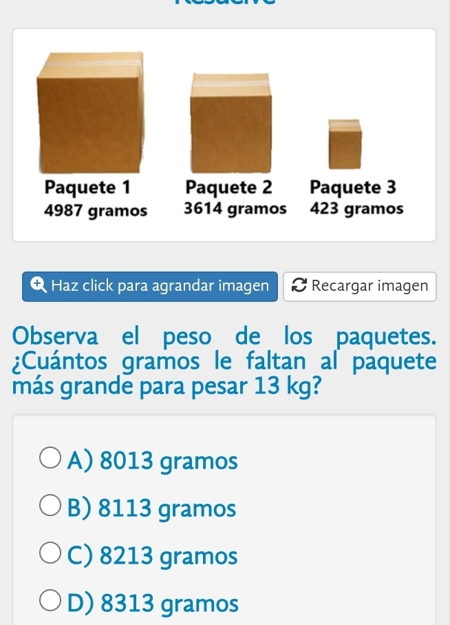 Paquete 1 Paquete 2 Paquete 3
4987 gramos 3614 gramos 423 gramos
Haz click para agrandar imagen Recargar imagen
Observa el peso de los paquetes.
¿Cuántos gramos le faltan al paquete
más grande para pesar 13 kg?
A) 8013 gramos
B) 8113 gramos
C) 8213 gramos
D) 8313 gramos