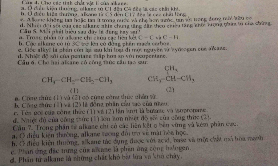 Cho các tính chất vật lí của alkane:
a. Ở điều kiện thường, alkane từ C1 đến C4 đều là các chất khí.
b. Ở điều kiện thường, alkane từ C5 đến C17 đều là các chất lỏng.
c. Alkane không tan hoặc tan ít trong nước và nhẹ hơn nước, tan tốt trong dung môi hữu cơ.
d. Nhiệt đổi sối của các alkane nhìn chung tăng dân theo chiều tăng khối lượng phân tử của chúng
Câu 5. Mỗi phát biêu sau đây là đúng hay sại?
a. Trong phân tử alkane chi chứa các liên kết C=CvaC-H.
b. Các alkane có từ 3C trở lên có đồng phân mạch carbon.
c. Gốc alkyl là phần còn lại sau khi loại đi một nguyên tử hydrogen của alkane.
d. Nhiệt độ sôi của pentane thấp hơn sọ với neopentane.
Câu 6. Cho hai alkane có công thức cầu tạo sau:
CH_3-CH_2-CH_2-CH_3
beginarrayr CH_3 CH_3-CH-CH_3endarray
(1) (2)
a. Công thức (1) và (2) có cùng công thức phân tử.
b. Công thức (1) và (2) là đồng phân cầu tạo của nhau.
c. Tên gọi của công thức (1) và (2) lần lượt là butane và isopropane.
d. Nhiệt độ của công thức (1) lớn hơn nhiệt độ sối của công thức (2).
Câu 7. Trong phân tử alkane chỉ có các liên kết σ bên vững và kém phần cực.
a. Ở điều kiện thường, alkane tương đối trợ về mặt hóa học.
b. Ở điều kiện thường, alkane tác dụng được với acid, base và một chất oxi hóa manh
c. Phân ứng đặc trưng của alkane là phản ứng cộng halogen.
d. Phân tử alkane là những chất khó bắt lửa và khó cháy.