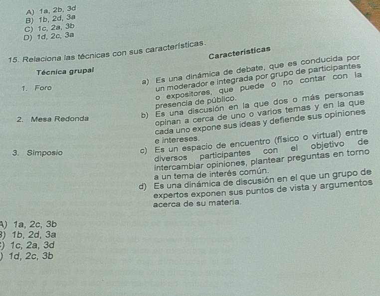 B) 1b, 2d, 3a A) 1a, 2b, 3d
D) 1d, 2c, 3a C) 1c, 2a, 3b
15. Relaciona las técnicas con sus características.
Características
a) Es una dinámica de debate, que es conducida por
Técnica grupal
1. Foro
un moderador e integrada por grupo de participantes
o expositores, que puede o no contar con la
presencia de público.
2. Mesa Redonda
b) Es una discusión en la que dos o más personas
opinan a cerca de uno o varios temas y en la que
cada uno expone sus ideas y defiende sus opiniones
e intereses.
3. Simposio
c) Es un espacio de encuentro (físico o virtual) entre
diversos participantes conel objetivo de
intercambiar opiniones, plantear preguntas en torno
a un tema de interés común.
d) Es una dinámica de discusión en el que un grupo de
expertos exponen sus puntos de vista y argumentos
acerca de su materia.
A) 1a, 2c, 3b
) 1b, 2d, 3a
) 1c, 2a, 3d
) 1d, 2c, 3b