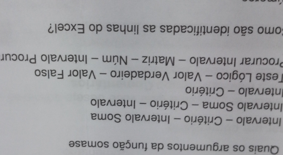 Quais os argumentos da função somase 
Intervalo - Critério - Intervalo Soma 
Intervalo Soma - Critério - Intervalo 
Intervalo - Critério 
Teste Lógico - Valor Verdadeiro - Valor Falso 
Procurar Intervalo - Matriz - Núm - Intervalo Procur 
Como são identificadas as linhas do Excel?