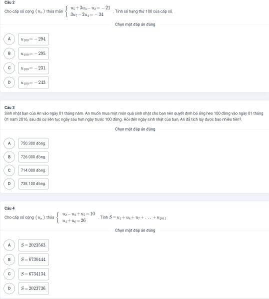 Cho cấp số cộng (u_n) thóa mān beginarrayl u_5+3u_3-u_2=-21 3u_7-2u_4=-34endarray.. Tính số hạng thứ 100 của cấp số.
Chọn một đáp án đúng
A u_100=-294
B u_100=-295.
C u_100=-231.
D u_100=-243. 
Câu 3
Sinh nhật bạn của An vào ngày 01 tháng năm. An muốn mua một món quả sinh nhật cho bạn nên quyết định bỏ ống heo 100 đồng vào ngày 01 tháng
01 năm 2016, sau đó cứ liên tục ngày sau hơn ngày trước 100 đồng. Hỏi đến ngày sinh nhật của bạn, An đã tích lũy được bao nhiêu tiền?.
Chọn một đáp án đũng
A 750,300 đồng
B 726,000 đồng.
C 714.000 đồng
D 738.100 đồng.
Câu 4
Cho cấp số cộng x_2 ) thóa beginarrayl u_2-u_3+u_5=10 u_4+u_6=26endarray. Tin S=u_1+u_4+u_7+...+u_2011
Chọn một đáp án đúng
A S=2023563
B S=6730444
C S=6734134
D S=2023736