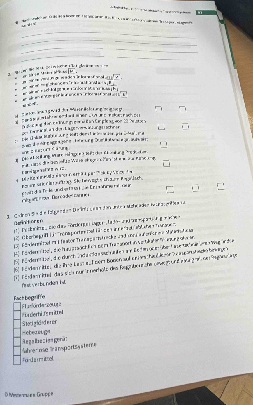 Arbeitsblatt 1: Innerbetriebliche Transportsysteme
d) Nach welchen Kriterien können Transportmittel für den innerbetrieblichen Transport eingeteil
werden?
_
_
_
_
_
_
_
_
2. Stellen Sie fest, bei welchen Tätigkeiten es sich
um einen Materialfluss M ,
um einen vorausgehenden Informationsfluss v l
um einen begleitenden Informationsfluss  B
um einen nachfolgenden Informationsfluss N 
um einen entgegenlaufenden Informationsfluss E
handelt.
a) Die Rechnung wird der Warenlieferung beigelegt
b) Der Staplerfahrer entlädt einen Lkw und meldet nach der
Entladung den ordnungsgemäßen Empfang von 20 Paletten
per Terminal an den Lagerverwaltungsrechner.
c) Die Einkaufsabteilung teilt dem Lieferanten per E-Mail mit,
dass die eingegangene Lieferung Qualitätsmängel aufweist
und bittet um Klärung.
d) Die Abteilung Wareneingang teilt der Abteilung Produktion
mit, dass die bestellte Ware eingetroffen ist und zur Abholung
bereitgehalten wird.
e) Die Kommissioniererin erhält per Pick by Voice den
Kommissionierauftrag. Sie bewegt sich zum Regalfach,
greift die Teile und erfasst die Entnahme mit dem
mitgeführten Barcodescanner.
3. Ordnen Sie die folgenden Definitionen den unten stehenden Fachbegriffen zu.
Definitionen
(1) Packmittel, die das Fördergut lager-, lade- und transportfähig machen
(2) Oberbegriff für Transportmittel für den innerbetrieblichen Transport
(3) Fördermittel mit fester Transportstrecke und kontinuierlichem Materialfluss
(4) Fördermittel, die hauptsächlich dem Transport in vertikaler Richtung dienen
(5) Fördermittel, die durch Induktionsschleifen am Boden oder über Lasertechnik ihren Weg finden
(6) Fördermittel, die ihre Last auf dem Boden auf unterschiedlicher Transportstrecke bewegen
(7) Fördermittel, das sich nur innerhalb des Regalbereichs bewegt und häufig mit der Regalanlage
fest verbunden ist
Fachbegriffe
Flurförderzeuge
Förderhilfsmittel
Stetigförderer
Hebezeuge
Regalbediengerät
fahrerlose Transportsysteme
Fördermittel
© Westermann Gruppe