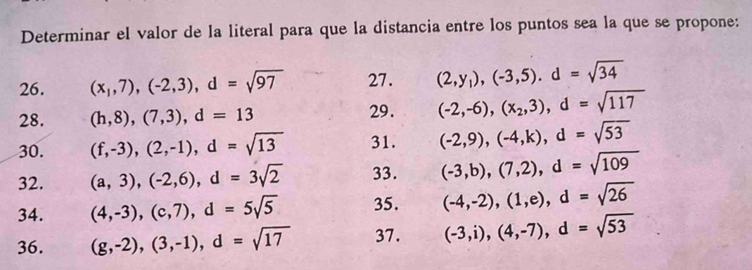 Determinar el valor de la literal para que la distancia entre los puntos sea la que se propone: 
26. (x_1,7),(-2,3), d=sqrt(97) 27. (2,y_1), (-3,5). d=sqrt(34)
28. (h,8), (7,3), d=13
29. (-2,-6), (x_2,3), d=sqrt(117)
31. 
30. (f,-3), (2,-1), d=sqrt(13) (-2,9), (-4,k), d=sqrt(53)
33. 
32. (a,3), (-2,6), d=3sqrt(2) (-3,b),(7,2), d=sqrt(109)
35. 
34. (4,-3), (c,7), d=5sqrt(5) (-4,-2),(1,e), d=sqrt(26)
37. 
36. (g,-2), (3,-1), d=sqrt(17) (-3,i), (4,-7), d=sqrt(53)