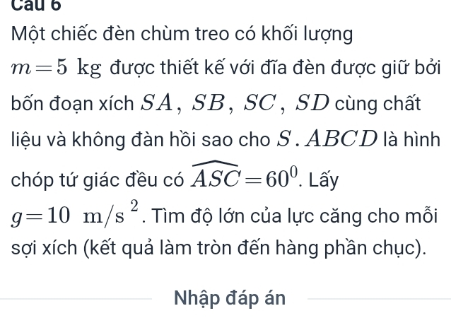 Cau 6 
Một chiếc đèn chùm treo có khối lượng
m=5kg được thiết kế với đĩa đèn được giữ bởi 
bốn đoạn xích SA, SB, SC , SD cùng chất 
liệu và không đàn hồi sao cho S . ABCD là hình 
chóp tứ giác đều có widehat ASC=60°. Lấy
g=10m/s^2. Tìm độ lớn của lực căng cho mỗi 
sợi xích (kết quả làm tròn đến hàng phần chục). 
Nhập đáp án