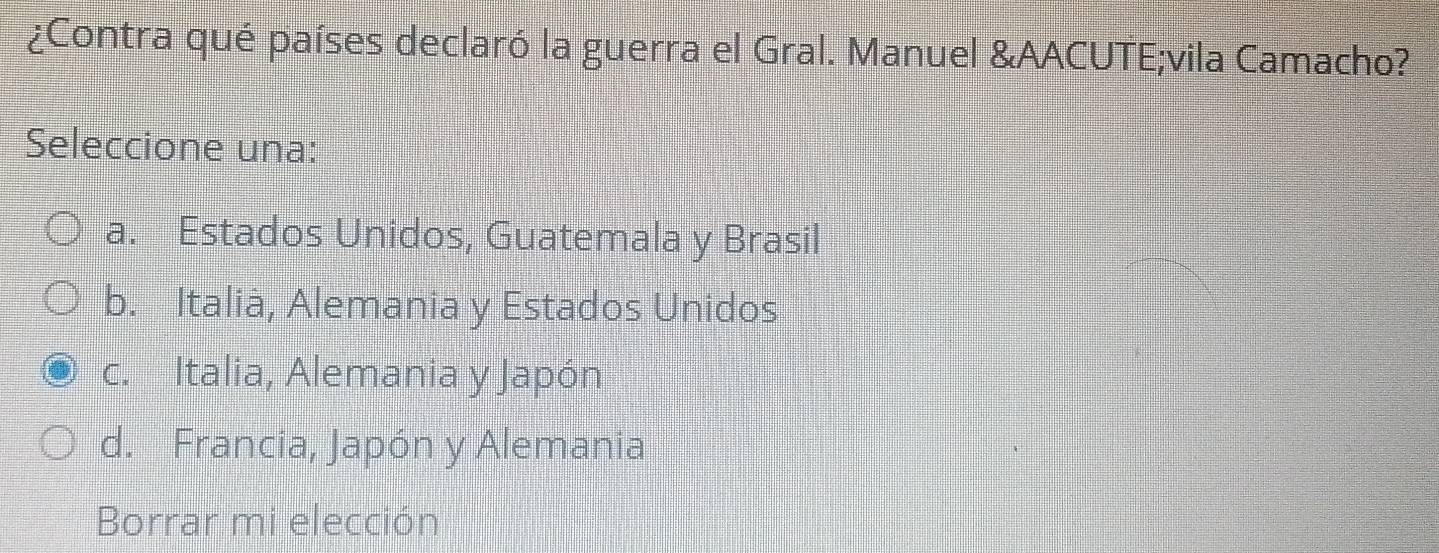 ¿Contra qué países declaró la guerra el Gral. Manuel &AACUTE;vila Camacho?
Seleccione una:
a. Estados Unidos, Guatemala y Brasil
b. Italià, Alemania y Estados Unidos
c. Italia, Alemania y Japón
d. Francia, Japón y Alemania
Borrar mi elección