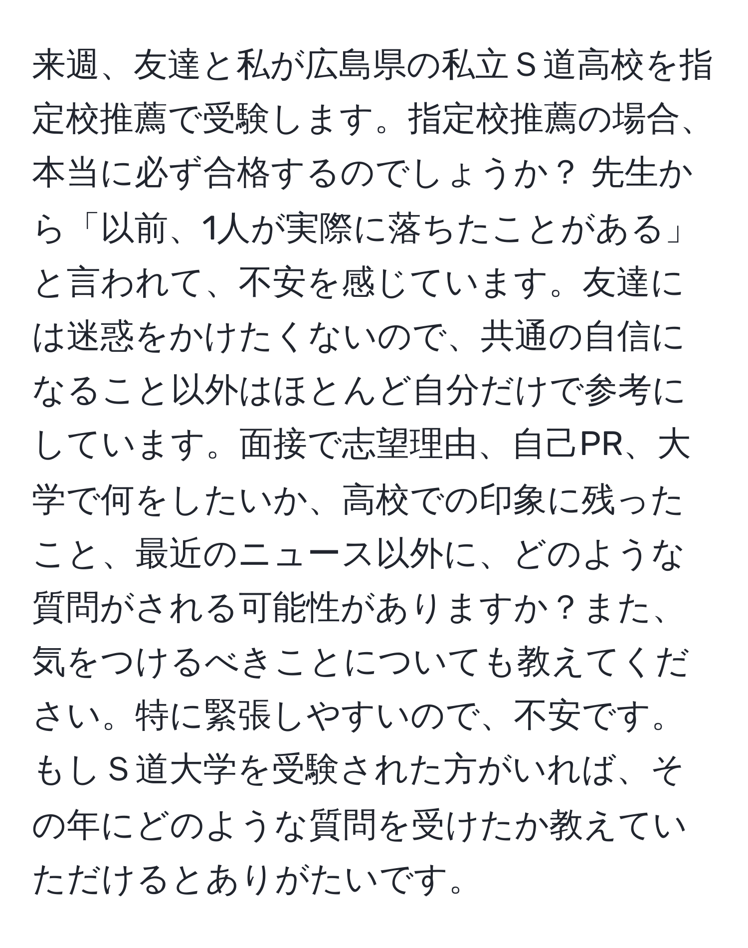 来週、友達と私が広島県の私立Ｓ道高校を指定校推薦で受験します。指定校推薦の場合、本当に必ず合格するのでしょうか？ 先生から「以前、1人が実際に落ちたことがある」と言われて、不安を感じています。友達には迷惑をかけたくないので、共通の自信になること以外はほとんど自分だけで参考にしています。面接で志望理由、自己PR、大学で何をしたいか、高校での印象に残ったこと、最近のニュース以外に、どのような質問がされる可能性がありますか？また、気をつけるべきことについても教えてください。特に緊張しやすいので、不安です。もしＳ道大学を受験された方がいれば、その年にどのような質問を受けたか教えていただけるとありがたいです。