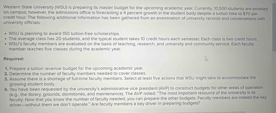 Western State University (WSU) is preparing its master budget for the upcoming academic year. Currently, 10,500 students are enrolled 
on campus; however, the admissions office is forecasting a 4 percent growth in the student body despite a tuition hike to $70 per
credit hour. The following additional information has been gathered from an examination of university records and conversations with 
university officials: 
WSU is planning to award 150 tuition-free scholarships. 
The average class has 20 students, and the typical student takes 10 credit hours each semester. Each class is two credit hours. 
WSU's faculty members are evaluated on the basis of teaching, research, and university and community service. Each faculty 
member teaches five classes during the academic year. 
Required: 
1. Prepare a tuition revenue budget for the upcoming academic year. 
2. Determine the number of faculty members needed to cover classes. 
3. Assume there is a shortage of full-time faculty members. Select at least five actions that WSU might take to accommodate the 
growing student body. 
4. You have been requested by the university's administrative vice president (AVP) to construct budgets for other areas of operation 
(e.g., the library, grounds, dormitories, and maintenance). The AVP noted: “The most important resource of the university is its 
faculty. Now that you know the number of faculty needed, you can prepare the other budgets. Faculty members are indeed the key 
driver—without them we don’t operate.” Are faculty members a key driver in preparing budgets?