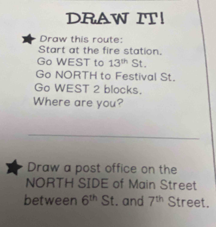 DRAW IT! 
Draw this route: 
Start at the fire station. 
Go WEST to 13^(th) St. 
Go NORTH to Festival St. 
Go WEST 2 blocks. 
Where are you? 
_ 
Draw a post office on the 
NORTH SIDE of Main Street 
between 6^(th) St. and 7^(th) Street.