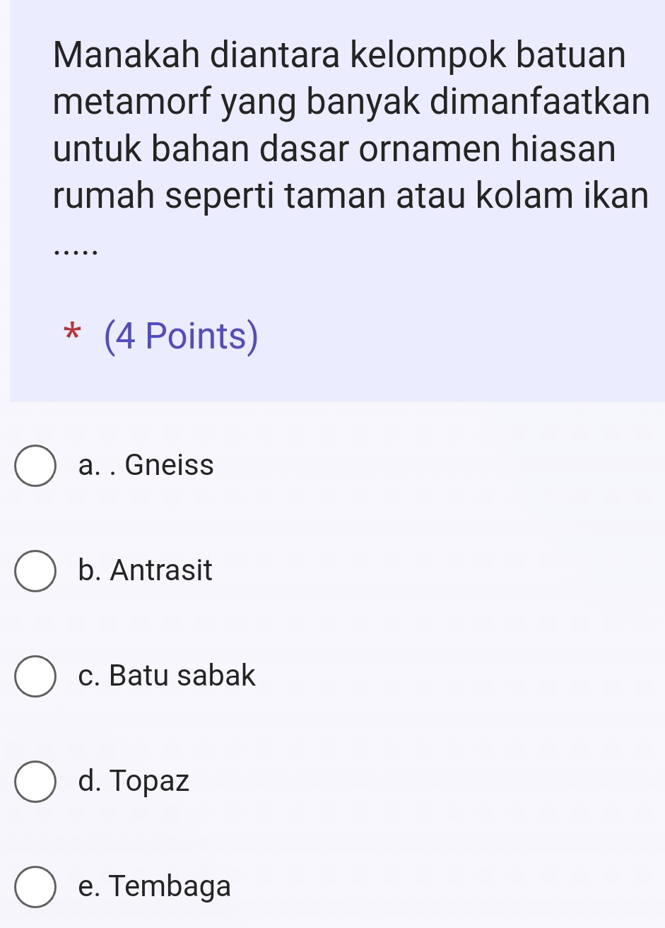 Manakah diantara kelompok batuan
metamorf yang banyak dimanfaatkan
untuk bahan dasar ornamen hiasan
rumah seperti taman atau kolam ikan
* (4 Points)
a. . Gneiss
b. Antrasit
c. Batu sabak
d. Topaz
e. Tembaga