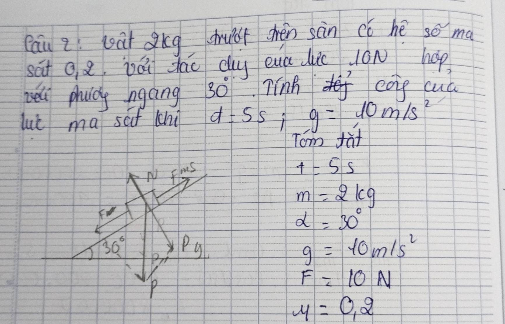 Cau 2 wàt gkg shuof chèn sàn có hé so ma 
sāt Q 8, jái dāo dug eua dui On hop 
hell phuldg ngāing
30° Tinh coie cua 
lut ma sf chi d=55; g=10m/s^2
Tom fat 
NV flus
t=5s
m=2kg
F
alpha =30°
30°
Py
g=10m/s^2
P
F=10N
mu =0.2