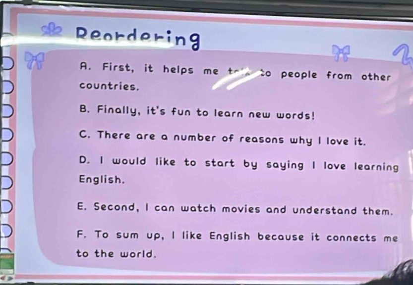 Reordering
A. First, it helps me tr to people from other
countries.
B. Finally, it's fun to learn new words!
C. There are a number of reasons why I love it.
D. I would like to start by saying I love learning
English.
E. Second, I can watch movies and understand them.
F. To sum up, I like English because it connects me
to the world.